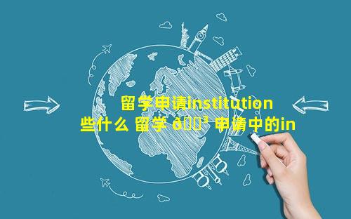 留学申请institution些什么 留学 🐳 申请中的institution